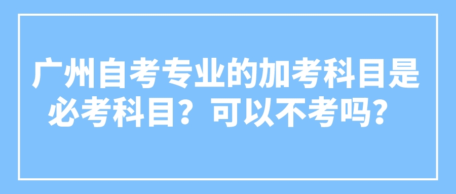 广州自考专业的加考科目是必考科目？可以不考吗？