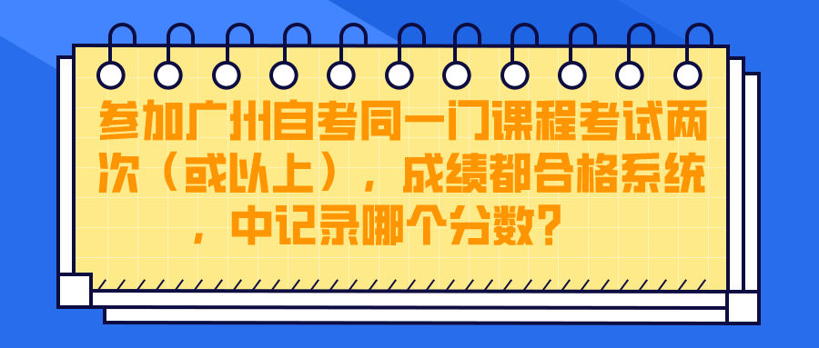 参加广州自考同一门课程考试两次（或以上），成绩都合格，系统中记录哪个分数？ 