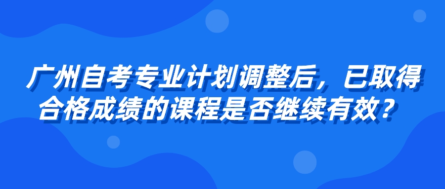 广州自考专业计划调整后，已取得合格成绩的课程是否继续有效？ 