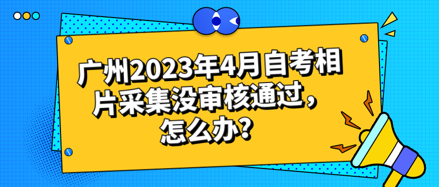 广州2023年4月自考相片采集没审核通过，怎么办？