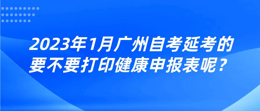 2023年1月广州自考延考的要不要打印健康申报表呢？