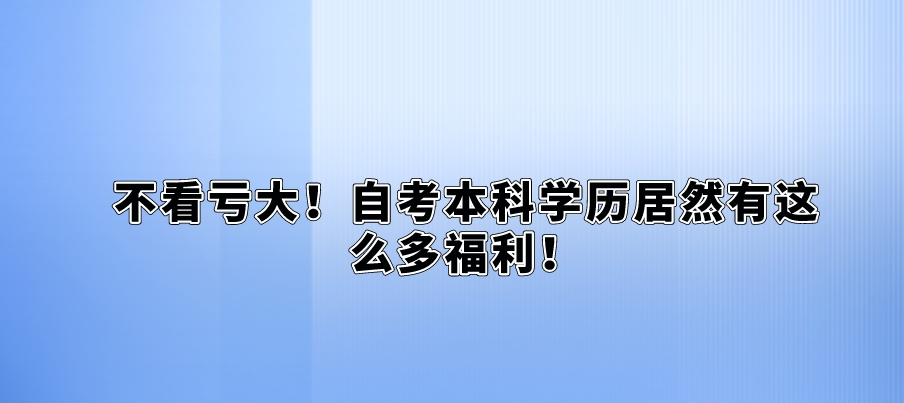 不看亏大！自考本科学历居然有这么多福利！