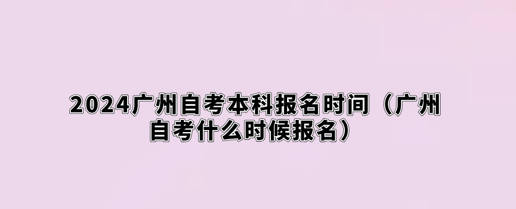 2024广州自考本科报名时间（广州自考什么时候报名）