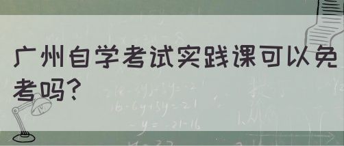 广州自学考试实践课可以免考吗?(图1)