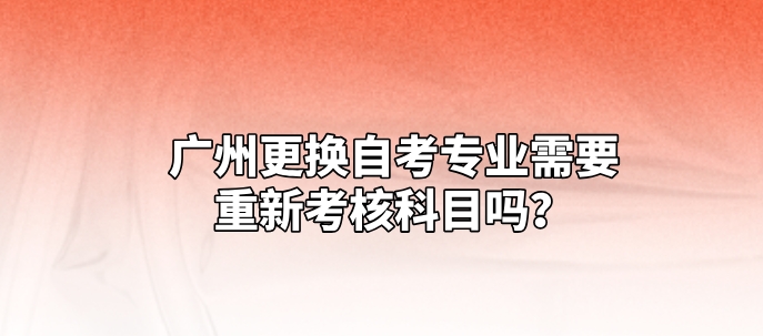 广州更换自考专业需要重新考核科目吗? 广州更换自考专业需要重新考核科目吗?