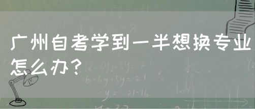 广州自考学到一半想换专业怎么办？(图1)