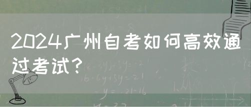 2024广州自考如何高效通过考试？(图1)