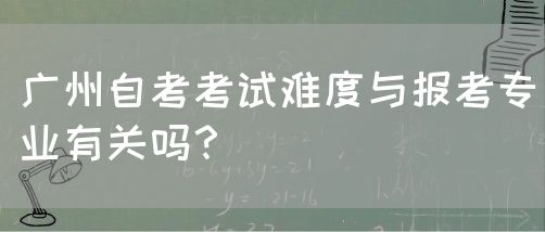 广州自考考试难度与报考专业有关吗？(图1)
