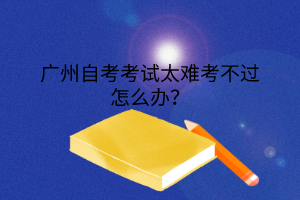 广州自考考试太难考不过怎么办？