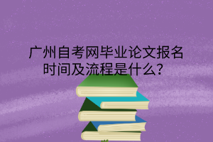 广州自考网毕业论文报名时间及流程是什么？