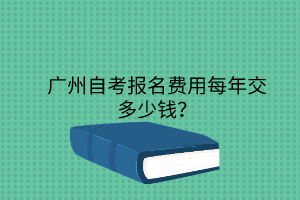 广州自考报名费用每年交多少钱？